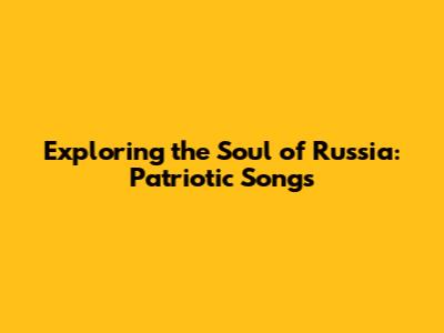 Exploring the Soul of Russia: Patriotic Songs