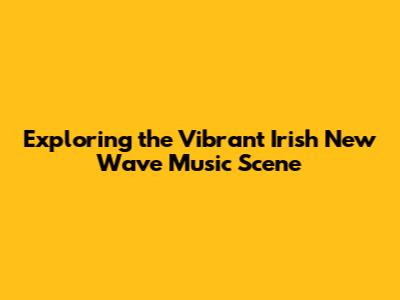 Exploring the Vibrant Irish New Wave Music Scene