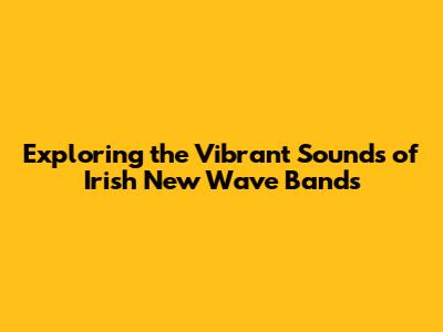 Exploring the Vibrant Sounds of Irish New Wave Bands