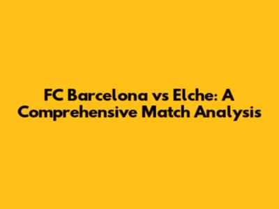 FC Barcelona vs Elche: A Comprehensive Match Analysis