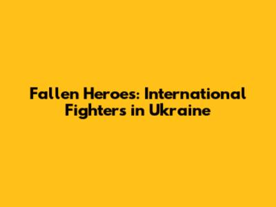 Fallen Heroes: International Fighters in Ukraine
