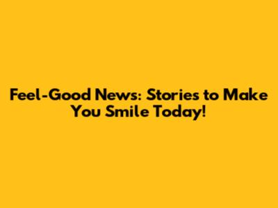 Feel-Good News: Stories to Make You Smile Today!