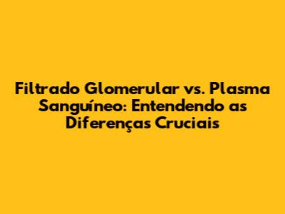 Filtrado Glomerular vs. Plasma Sanguíneo: Entendendo as Diferenças Cruciais