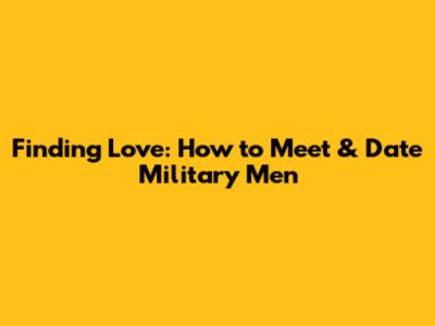 Finding Love: How to Meet & Date Military Men