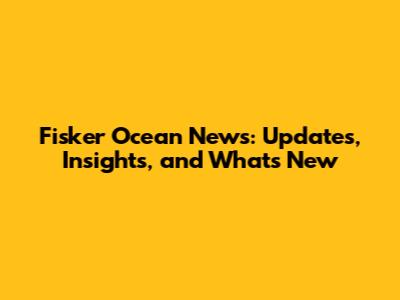 Fisker Ocean News: Updates, Insights, and What's New