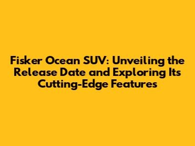 Fisker Ocean SUV: Unveiling the Release Date and Exploring Its Cutting-Edge Features