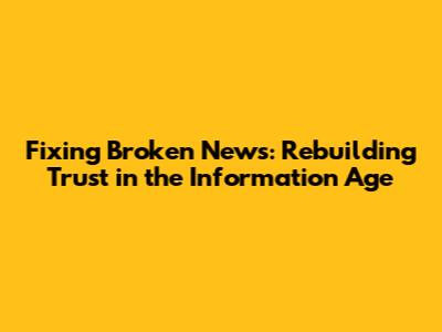 Fixing Broken News: Rebuilding Trust in the Information Age
