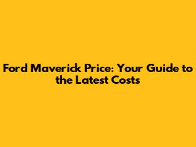 Ford Maverick Price: Your Guide to the Latest Costs