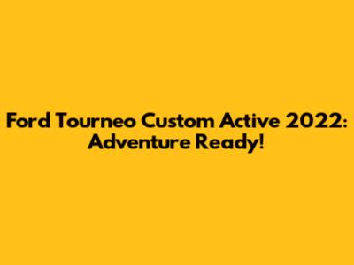 Ford Tourneo Custom Active 2022: Adventure Ready!