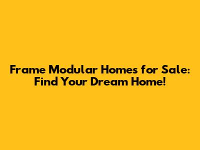 Frame Modular Homes for Sale: Find Your Dream Home!