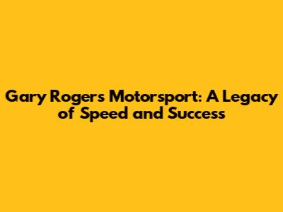 Gary Rogers Motorsport: A Legacy of Speed and Success