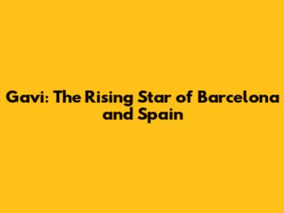 Gavi: The Rising Star of Barcelona and Spain