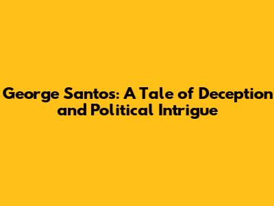 George Santos: A Tale of Deception and Political Intrigue