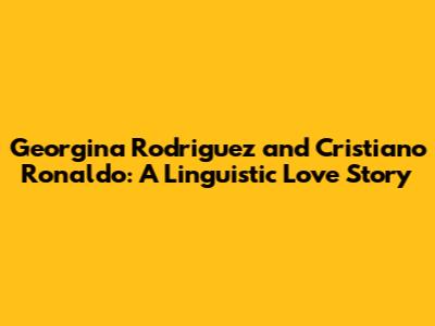 Georgina Rodriguez and Cristiano Ronaldo: A Linguistic Love Story
