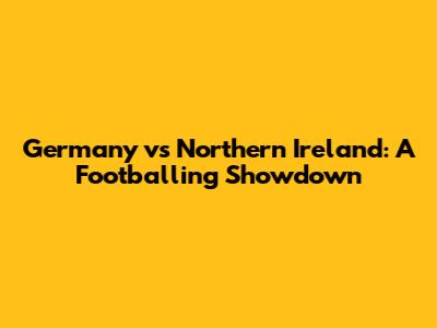 Germany vs Northern Ireland: A Footballing Showdown