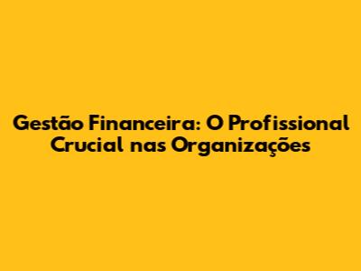 Gestão Financeira: O Profissional Crucial nas Organizações