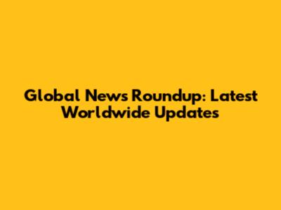 Global News Roundup: Latest Worldwide Updates