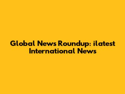 Global News Roundup: ilatest International News