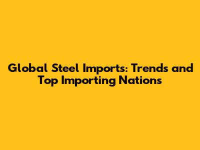 Global Steel Imports: Trends and Top Importing Nations