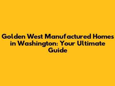 Golden West Manufactured Homes in Washington: Your Ultimate Guide