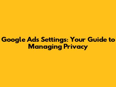 Google Ads Settings: Your Guide to Managing Privacy