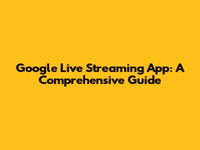 Google Live Streaming App: A Comprehensive Guide