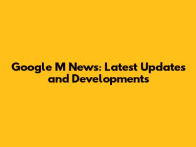 Google M News: Latest Updates and Developments