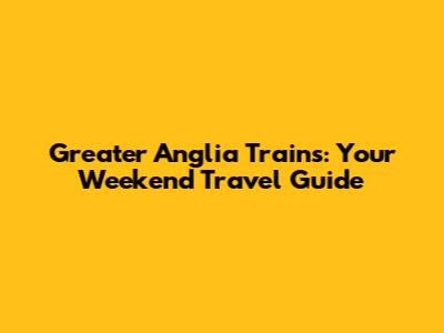 Greater Anglia Trains: Your Weekend Travel Guide