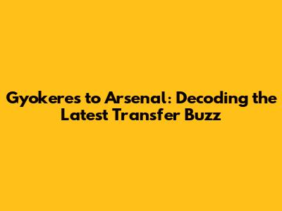 Gyokeres to Arsenal: Decoding the Latest Transfer Buzz