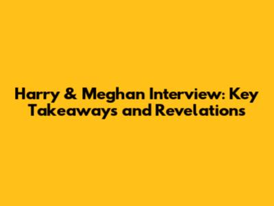Harry & Meghan Interview: Key Takeaways and Revelations