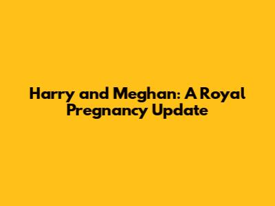 Harry and Meghan: A Royal Pregnancy Update