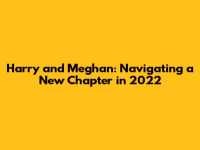 Harry and Meghan: Navigating a New Chapter in 2022