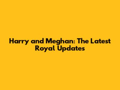 Harry and Meghan: The Latest Royal Updates
