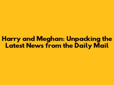 Harry and Meghan: Unpacking the Latest News from the Daily Mail