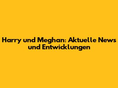 Harry und Meghan: Aktuelle News und Entwicklungen