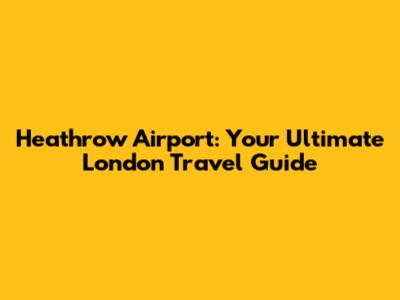 Heathrow Airport: Your Ultimate London Travel Guide