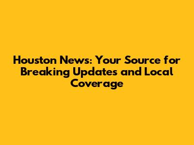 Houston News: Your Source for Breaking Updates and Local Coverage
