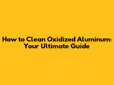 How to Clean Oxidized Aluminum: Your Ultimate Guide