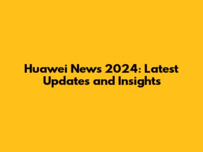 Huawei News 2024: Latest Updates and Insights