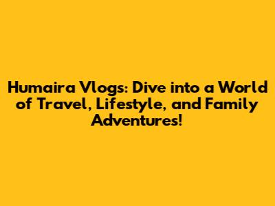 Humaira Vlogs: Dive into a World of Travel, Lifestyle, and Family Adventures!