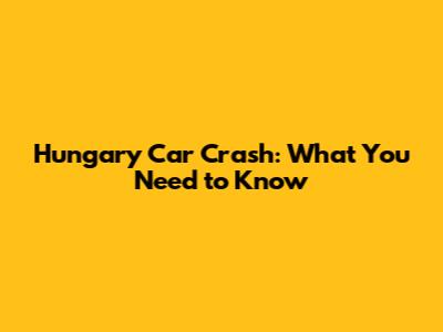 Hungary Car Crash: What You Need to Know