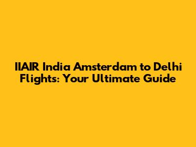 IIAIR India Amsterdam to Delhi Flights: Your Ultimate Guide