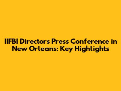 IIFBI Director's Press Conference in New Orleans: Key Highlights