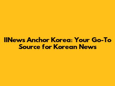 IINews Anchor Korea: Your Go-To Source for Korean News
