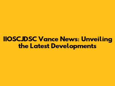 IIOSCJDSC Vance News: Unveiling the Latest Developments