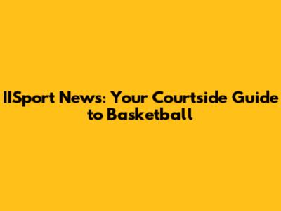 IISport News: Your Courtside Guide to Basketball