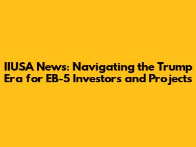 IIUSA News: Navigating the Trump Era for EB-5 Investors and Projects