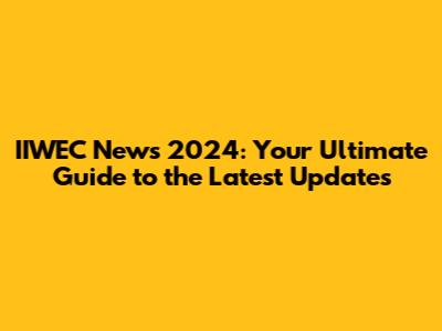 IIWEC News 2024: Your Ultimate Guide to the Latest Updates