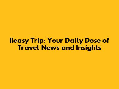 IIeasy Trip: Your Daily Dose of Travel News and Insights