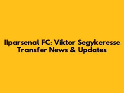 IIparsenal FC: Viktor Segykeresse Transfer News & Updates